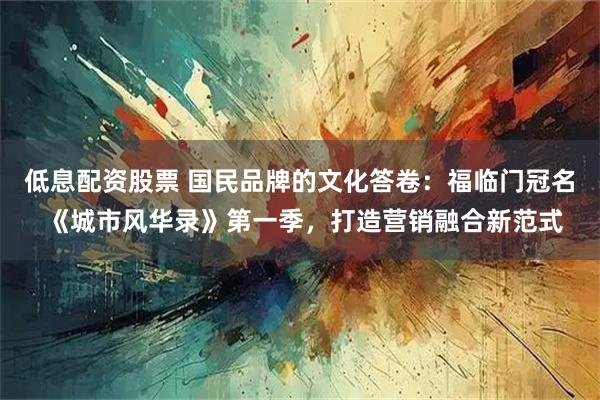 低息配资股票 国民品牌的文化答卷：福临门冠名 《城市风华录》第一季，打造营销融合新范式