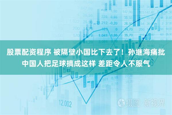 股票配资程序 被隔壁小国比下去了！孙继海痛批中国人把足球搞成这样 差距令人不服气
