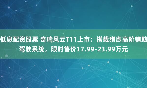 低息配资股票 奇瑞风云T11上市：搭载猎鹰高阶辅助驾驶系统，限时售价17.99-23.99万元