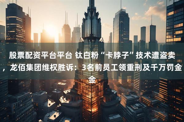 股票配资平台平台 钛白粉“卡脖子”技术遭盗卖，龙佰集团维权胜诉：3名前员工领重刑及千万罚金