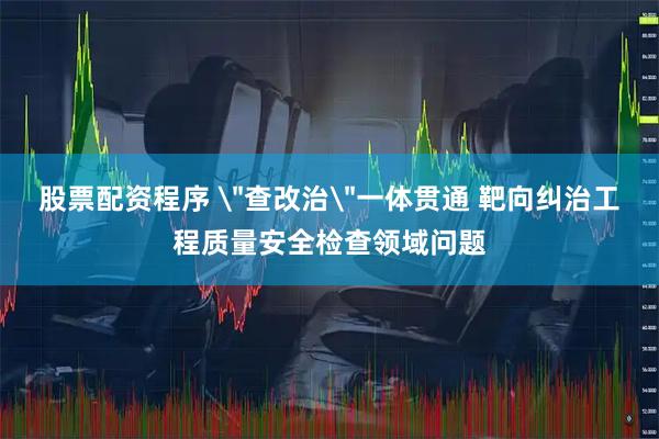 股票配资程序 ＂查改治＂一体贯通 靶向纠治工程质量安全检查领域问题