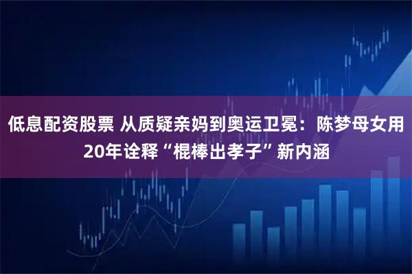 低息配资股票 从质疑亲妈到奥运卫冕：陈梦母女用20年诠释“棍棒出孝子”新内涵