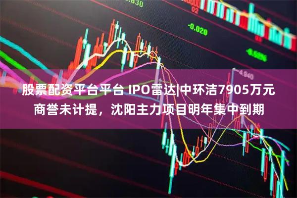 股票配资平台平台 IPO雷达|中环洁7905万元商誉未计提，沈阳主力项目明年集中到期