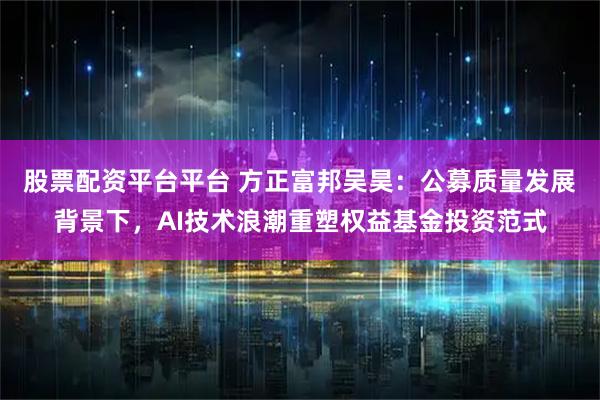 股票配资平台平台 方正富邦吴昊：公募质量发展背景下，AI技术浪潮重塑权益基金投资范式