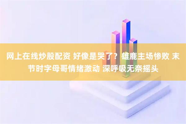 网上在线炒股配资 好像是哭了？雄鹿主场惨败 末节时字母哥情绪激动 深呼吸无奈摇头