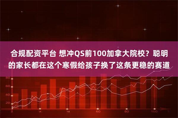 合规配资平台 想冲QS前100加拿大院校？聪明的家长都在这个寒假给孩子换了这条更稳的赛道