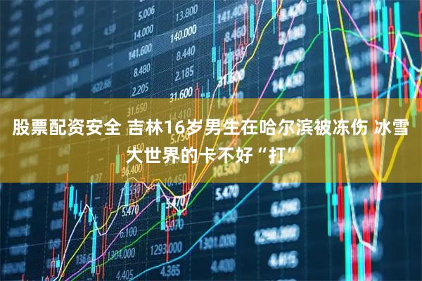 股票配资安全 吉林16岁男生在哈尔滨被冻伤 冰雪大世界的卡不好“打”