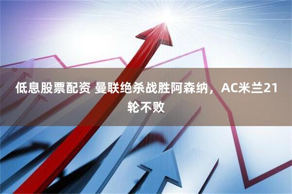 低息股票配资 曼联绝杀战胜阿森纳，AC米兰21轮不败