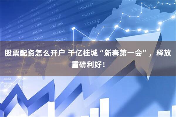 股票配资怎么开户 千亿桂城“新春第一会”，释放重磅利好！