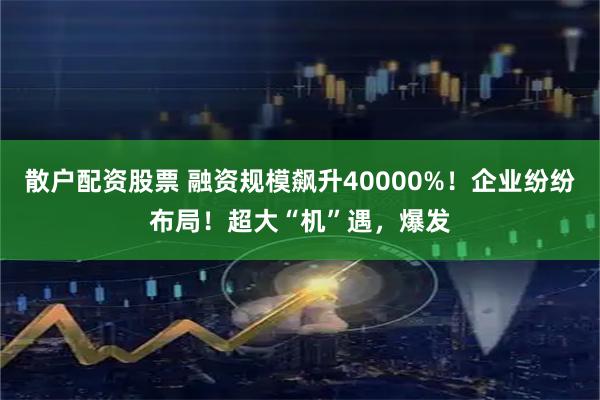 散户配资股票 融资规模飙升40000%！企业纷纷布局！超大“机”遇，爆发