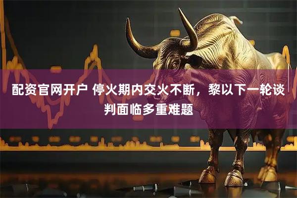 配资官网开户 停火期内交火不断，黎以下一轮谈判面临多重难题