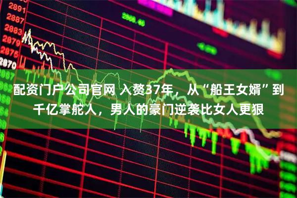 配资门户公司官网 入赘37年，从“船王女婿”到千亿掌舵人，男人的豪门逆袭比女人更狠