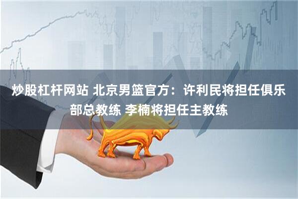 炒股杠杆网站 北京男篮官方：许利民将担任俱乐部总教练 李楠将担任主教练